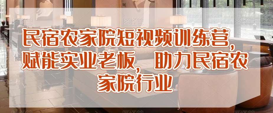 民宿农家院短视频训练营，赋能实业老板，助力民宿农家院行业-梓川副业网-中创网、冒泡论坛优质付费教程和副业创业项目大全