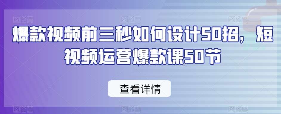 爆款视频前三秒如何设计50招，短视频运营爆款课50节-梓川副业网-中创网、冒泡论坛优质付费教程和副业创业项目大全