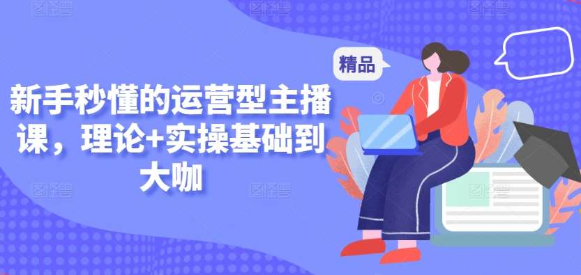 新手秒懂的运营型主播课，理论+实操基础到大咖-梓川副业网-中创网、冒泡论坛优质付费教程和副业创业项目大全